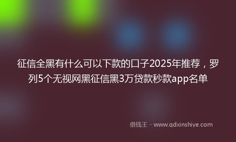 征信全黑有什么可以下款的口子2025年推荐，罗列5个无视网黑征信黑3万贷款秒款app名单
