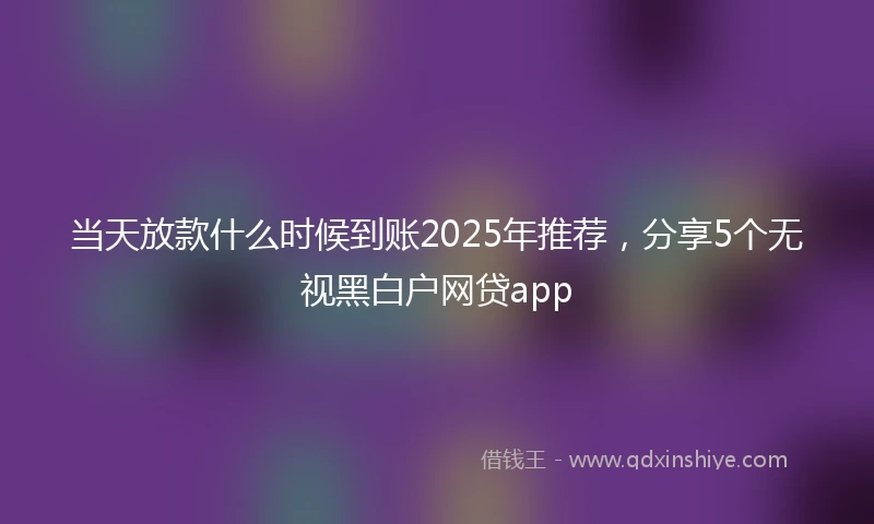 当天放款什么时候到账2025年推荐，分享5个无视黑白户网贷app