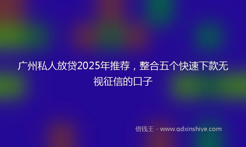 广州私人放贷2025年推荐，整合五个快速下款无视征信的口子