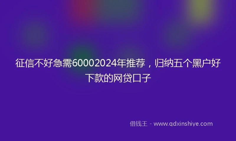 征信不好急需60002024年推荐，归纳五个黑户好下款的网贷口子