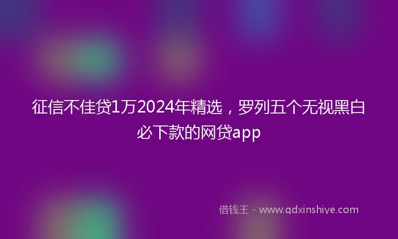 征信不佳贷1万2024年精选，罗列五个无视黑白必下款的网贷app
