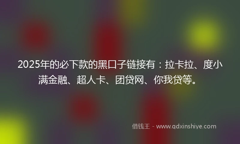 2025年的必下款的黑口子链接有：拉卡拉、度小满金融、超人卡、团贷网、你我贷等。