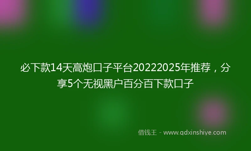 必下款14天高炮口子平台20222025年推荐，分享5个无视黑户百分百下款口子