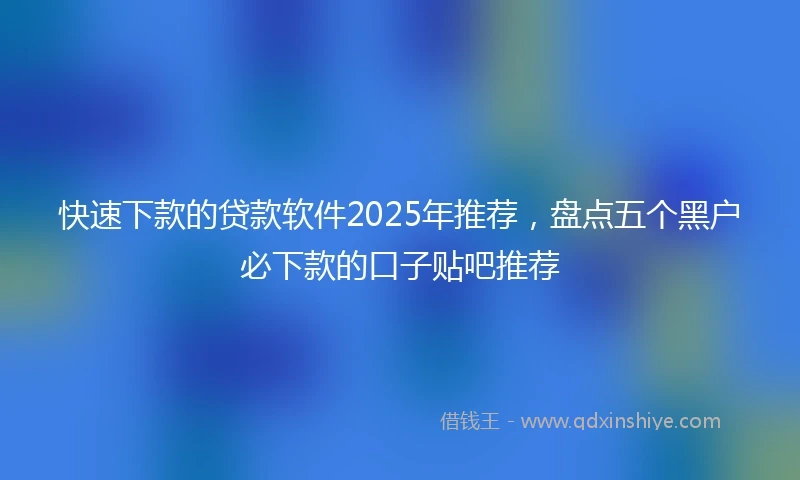 快速下款的贷款软件2025年推荐，盘点五个黑户必下款的口子贴吧推荐
