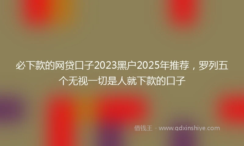 必下款的网贷口子2023黑户2025年推荐，罗列五个无视一切是人就下款的口子
