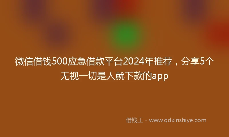 微信借钱500应急借款平台2024年推荐,分享5个无视一切是人就下款的app