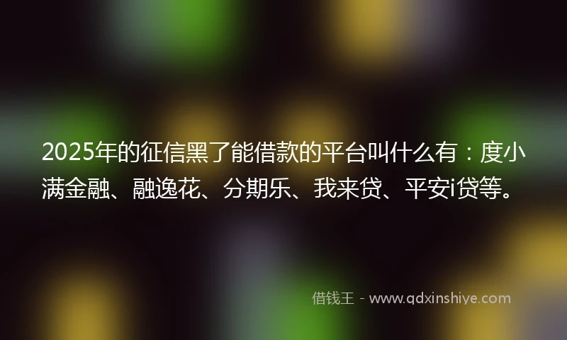 2025年的征信黑了能借款的平台叫什么有：度小满金融、融逸花、分期乐、我来贷、平安i贷等。