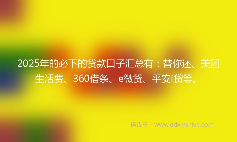 2025年的必下的贷款口子汇总有：替你还、美团生活费、360借条、e微贷、平安i贷等。