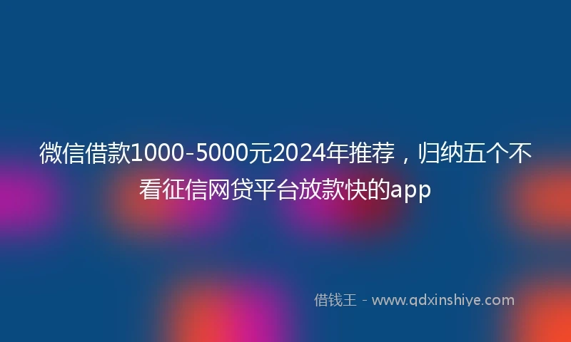 微信借款1000-5000元2024年推荐，归纳五个不看征信网贷平台放款快的app