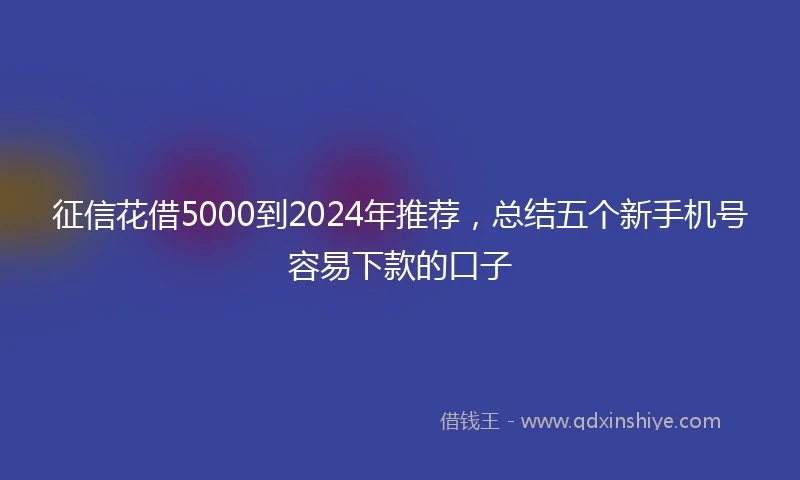 征信花借5000到2024年推荐，总结五个新手机号容易下款的口子