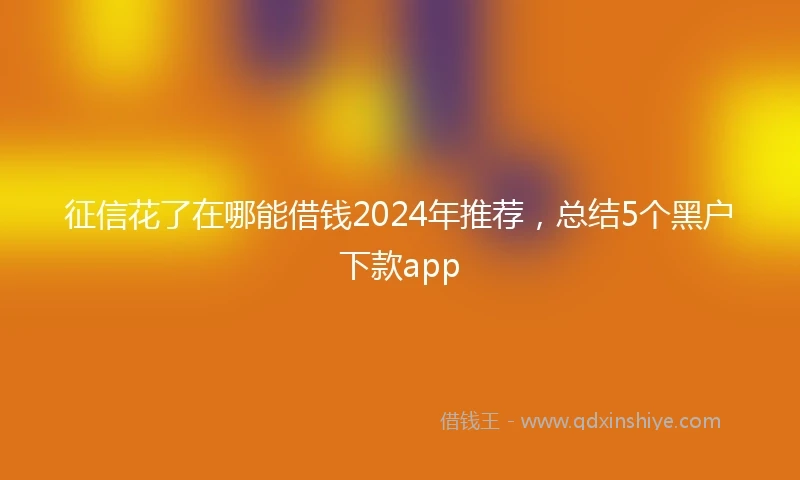征信花了在哪能借钱2024年推荐，总结5个黑户下款app