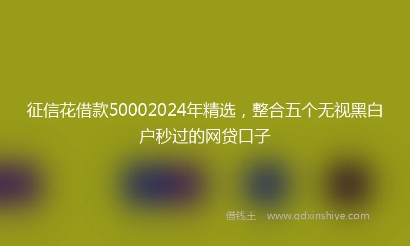 征信花借款50002024年精选，整合五个无视黑白户秒过的网贷口子