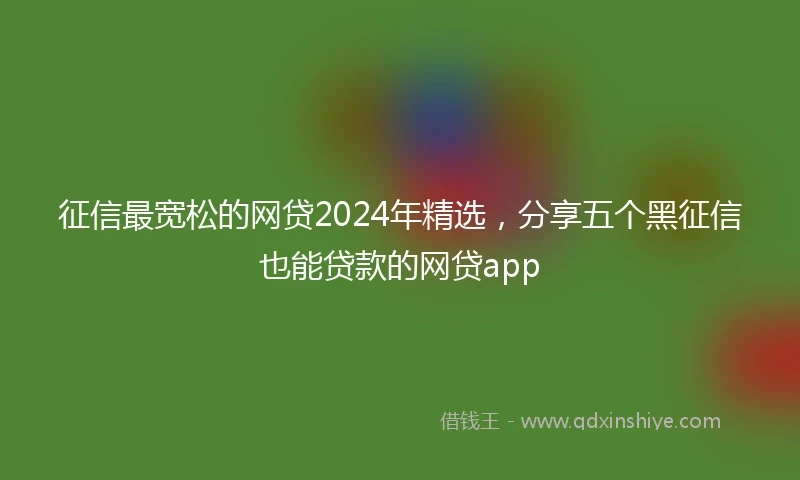 征信最宽松的网贷2024年精选，分享五个黑征信也能贷款的网贷app