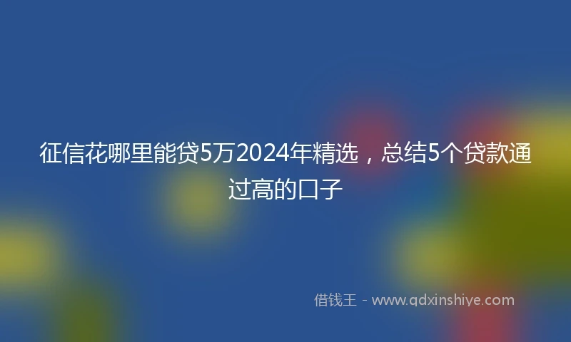 征信花哪里能贷5万2024年精选，总结5个贷款通过高的口子