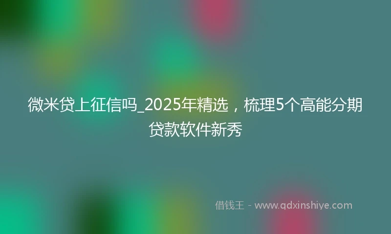微米贷上征信吗_2025年精选，梳理5个高能分期贷款软件新秀