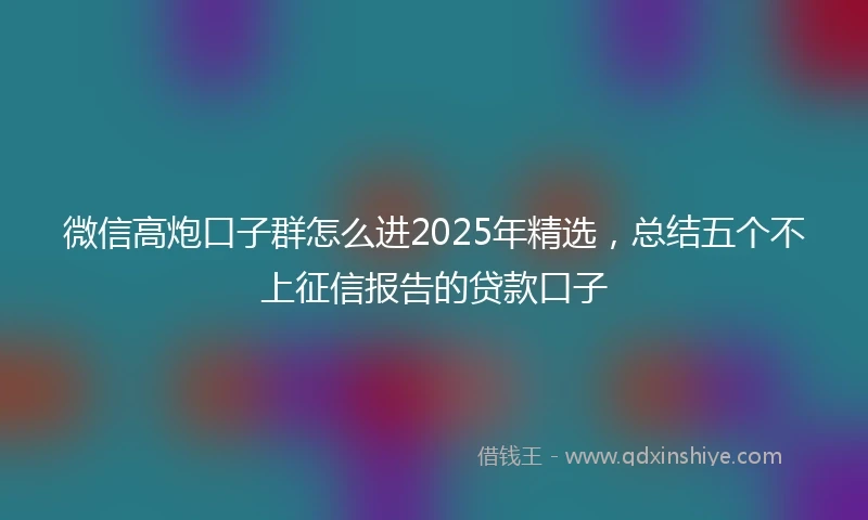 微信高炮口子群怎么进2025年精选，总结五个不上征信报告的贷款口子