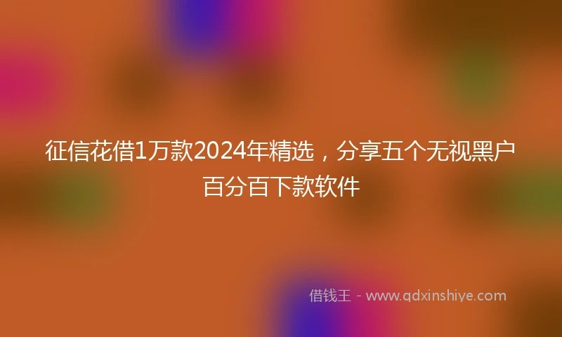 征信花借1万款2024年精选，分享五个无视黑户百分百下款软件