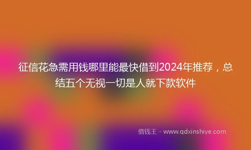 征信花急需用钱哪里能最快借到2024年推荐,总结五个无视一切是人就下款软件