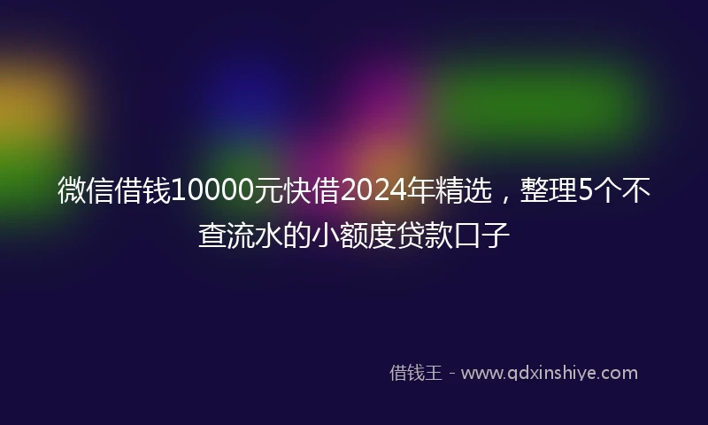 微信借钱10000元快借2024年精选，整理5个不查流水的小额度贷款口子