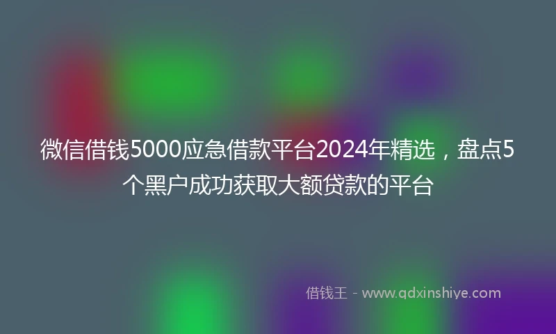 微信借钱5000应急借款平台2024年精选,盘点5个黑户成功获取大额贷款的平台