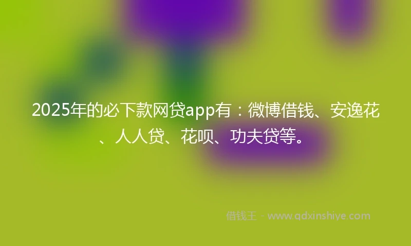 2025年的必下款网贷app有：微博借钱、安逸花、人人贷、花呗、功夫贷等。