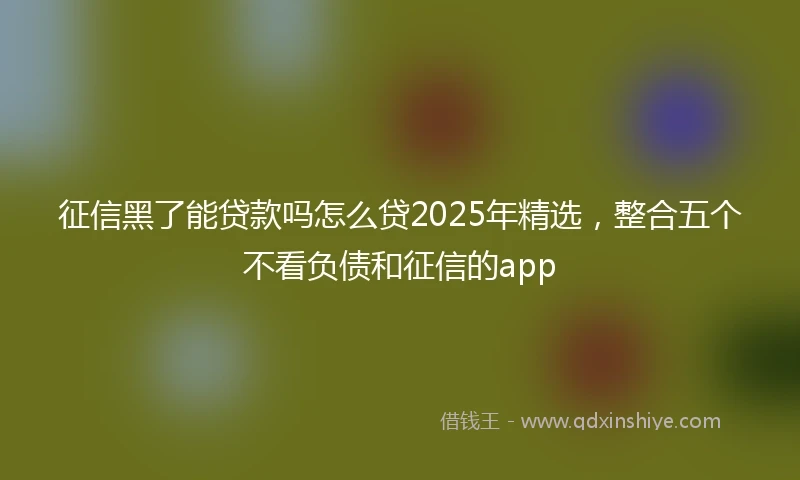 征信黑了能贷款吗怎么贷2025年精选，整合五个不看负债和征信的app
