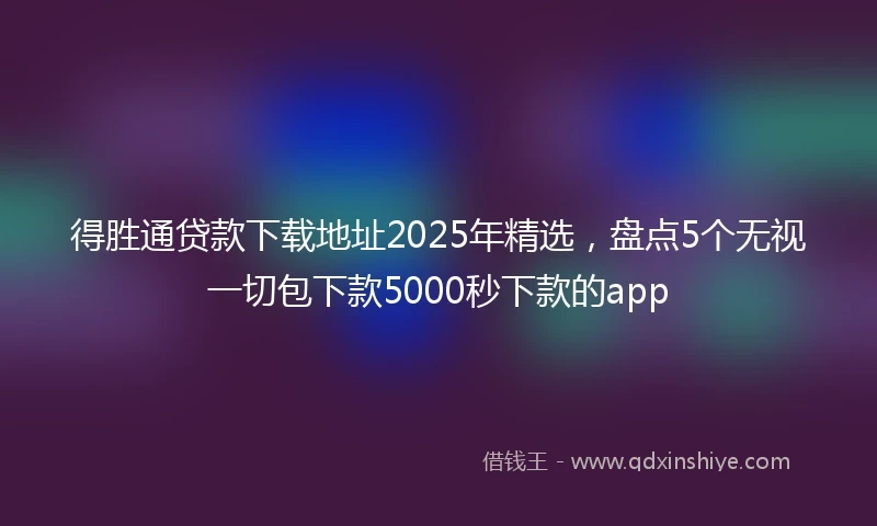得胜通贷款下载地址2025年精选，盘点5个无视一切包下款5000秒下款的app