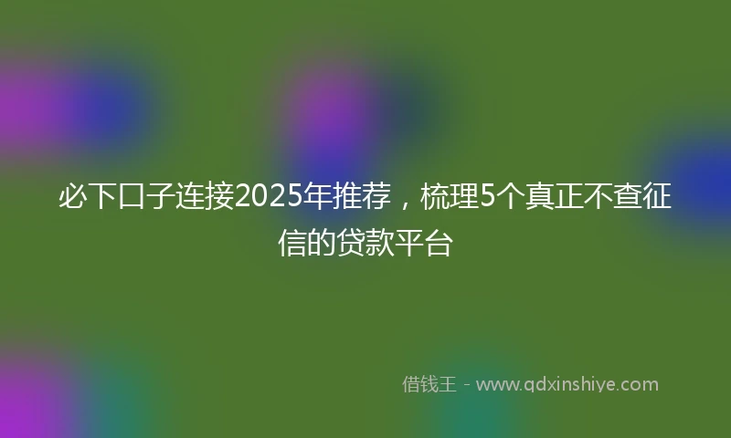 必下口子连接2025年推荐，梳理5个真正不查征信的贷款平台