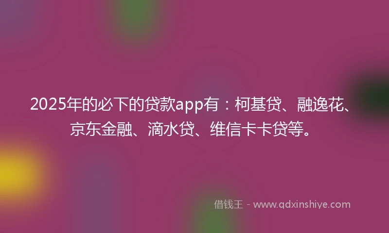 2025年的必下的贷款app有：柯基贷、融逸花、京东金融、滴水贷、维信卡卡贷等。