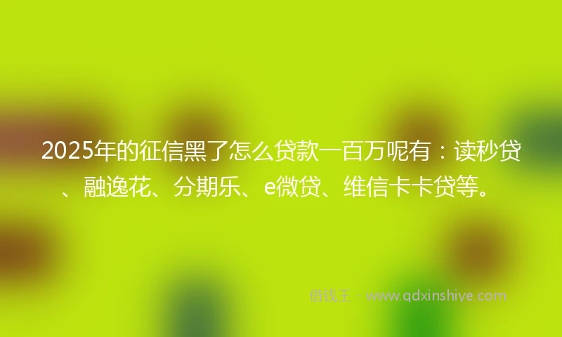 2025年的征信黑了怎么贷款一百万呢有：读秒贷、融逸花、分期乐、e微贷、维信卡卡贷等。