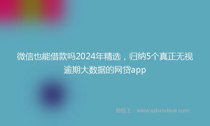 微信也能借款吗2024年精选，归纳5个真正无视逾期大数据的网贷app