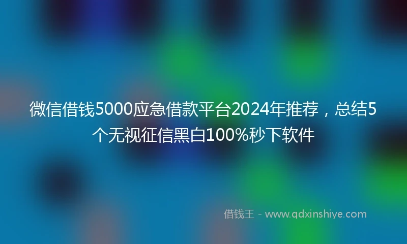 微信借钱5000应急借款平台2024年推荐，总结5个无视征信黑白100%秒下软件