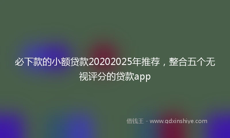必下款的小额贷款20202025年推荐，整合五个无视评分的贷款app