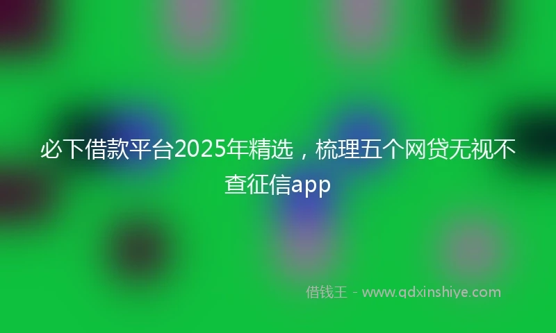 必下借款平台2025年精选，梳理五个网贷无视不查征信app