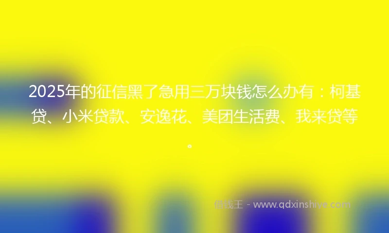 2025年的征信黑了急用三万块钱怎么办有：柯基贷、小米贷款、安逸花、美团生活费、我来贷等。