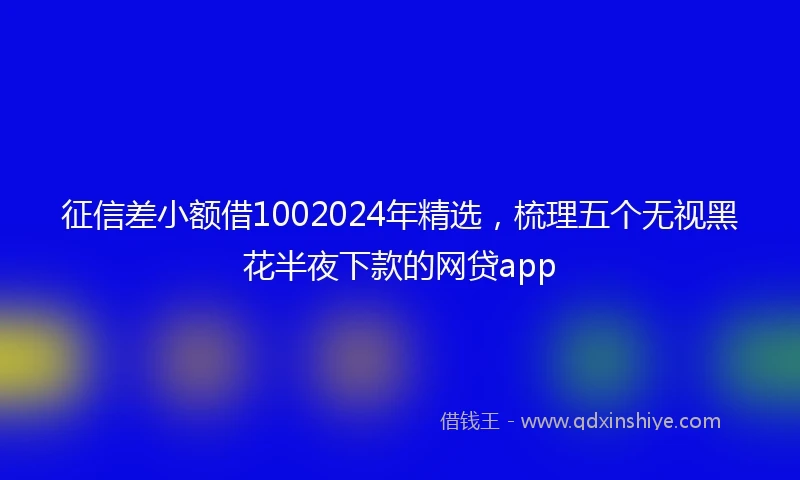 征信差小额借1002024年精选，梳理五个无视黑花半夜下款的网贷app