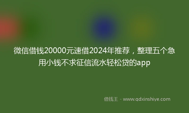 微信借钱20000元速借2024年推荐，整理五个急用小钱不求征信流水轻松贷的app