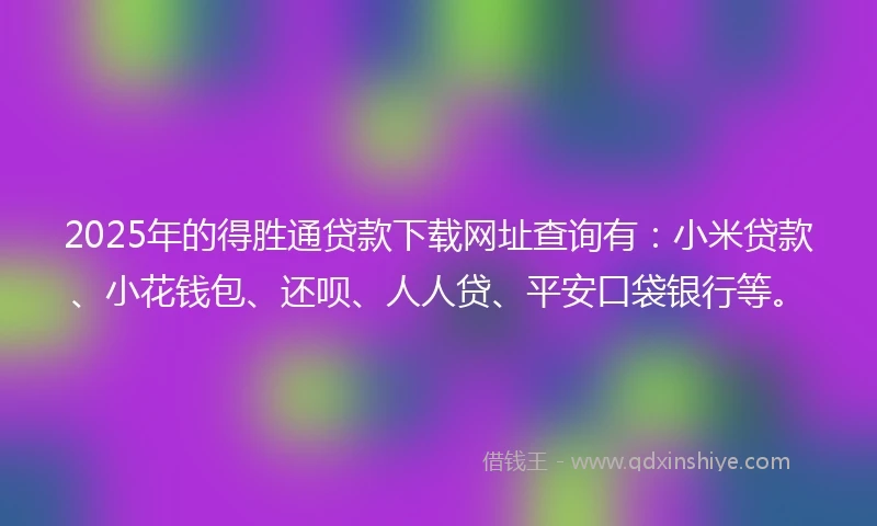2025年的得胜通贷款下载网址查询有：小米贷款、小花钱包、还呗、人人贷、平安口袋银行等。