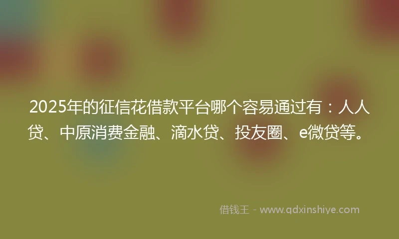 2025年的征信花借款平台哪个容易通过有：人人贷、中原消费金融、滴水贷、投友圈、e微贷等。