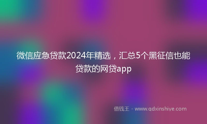 微信应急贷款2024年精选，汇总5个黑征信也能贷款的网贷app