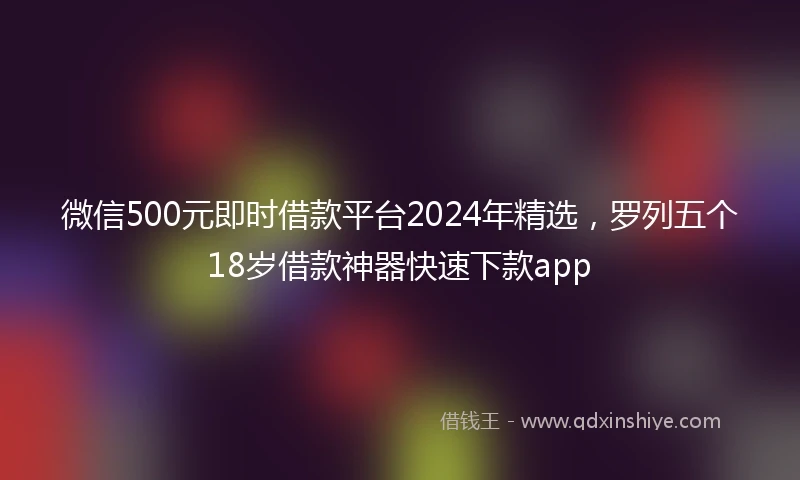 微信500元即时借款平台2024年精选,罗列五个18岁借款神器快速下款app