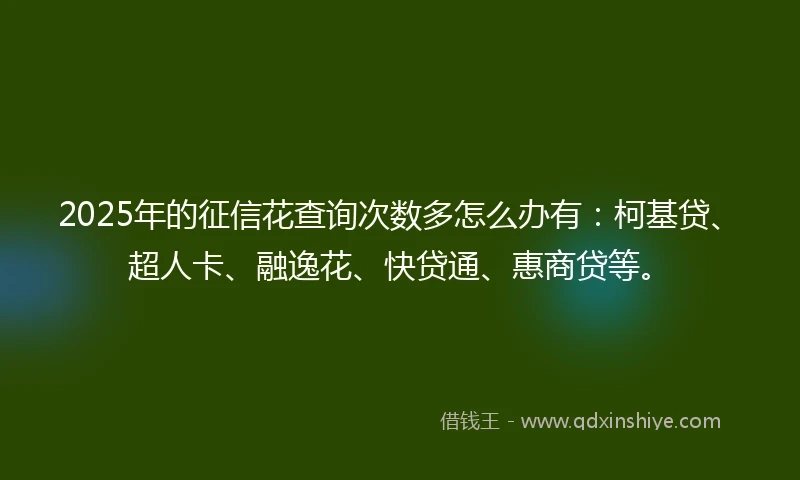 2025年的征信花查询次数多怎么办有：柯基贷、超人卡、融逸花、快贷通、惠商贷等。