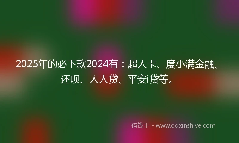2025年的必下款2024有：超人卡、度小满金融、还呗、人人贷、平安i贷等。