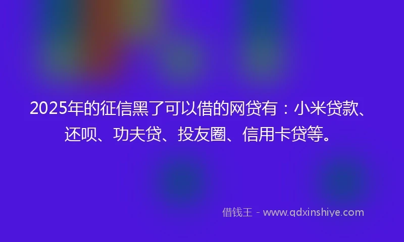 2025年的征信黑了可以借的网贷有：小米贷款、还呗、功夫贷、投友圈、信用卡贷等。