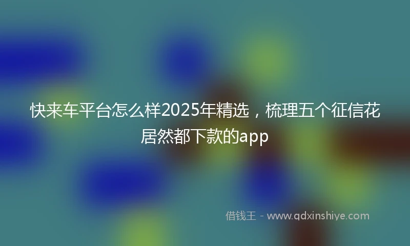 快来车平台怎么样2025年精选，梳理五个征信花居然都下款的app