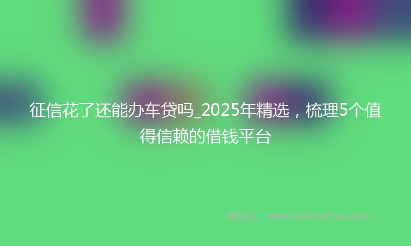 征信花了还能办车贷吗_2025年精选，梳理5个值得信赖的借钱平台