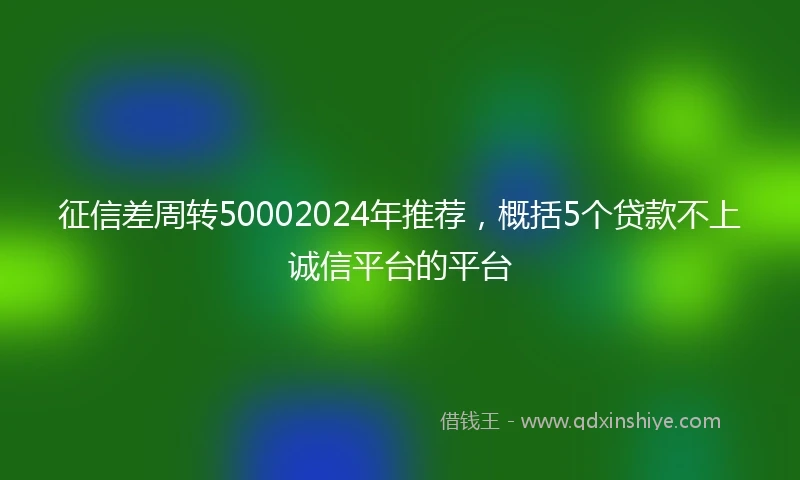 征信差周转50002024年推荐，概括5个贷款不上诚信平台的平台