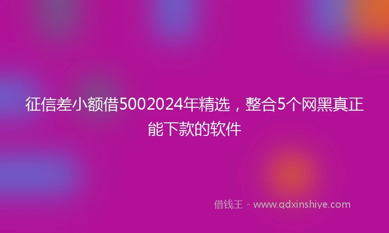 征信差小额借5002024年精选，整合5个网黑真正能下款的软件