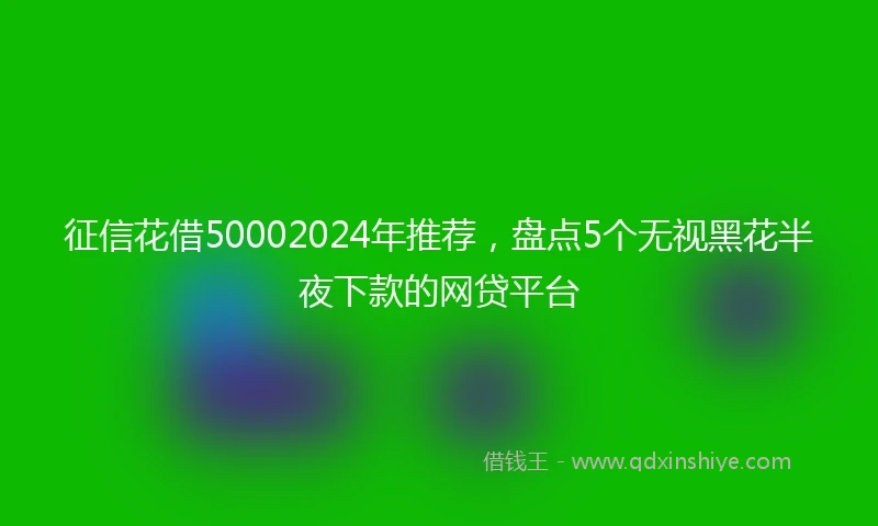 征信花借50002024年推荐，盘点5个无视黑花半夜下款的网贷平台