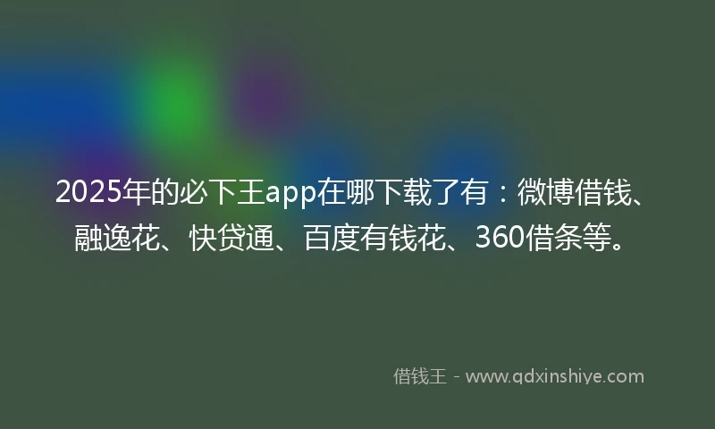 2025年的必下王app在哪下载了有：微博借钱、融逸花、快贷通、百度有钱花、360借条等。